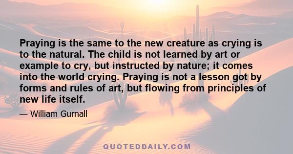 Praying is the same to the new creature as crying is to the natural. The child is not learned by art or example to cry, but instructed by nature; it comes into the world crying. Praying is not a lesson got by forms and