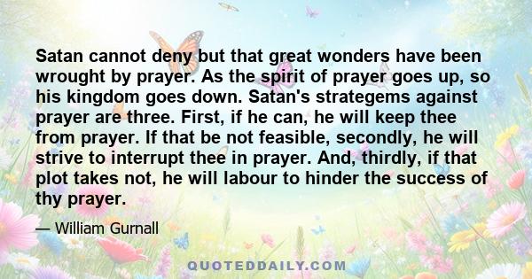 Satan cannot deny but that great wonders have been wrought by prayer. As the spirit of prayer goes up, so his kingdom goes down. Satan's strategems against prayer are three. First, if he can, he will keep thee from