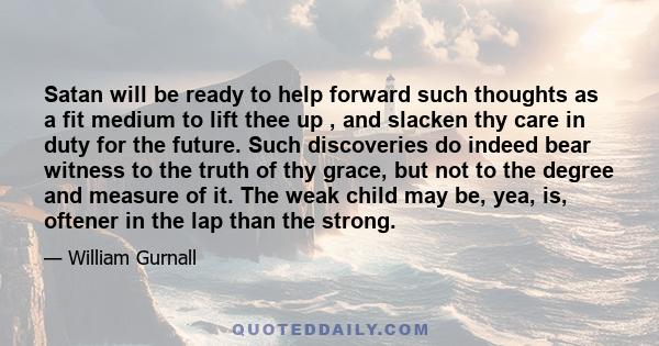 Satan will be ready to help forward such thoughts as a fit medium to lift thee up , and slacken thy care in duty for the future. Such discoveries do indeed bear witness to the truth of thy grace, but not to the degree