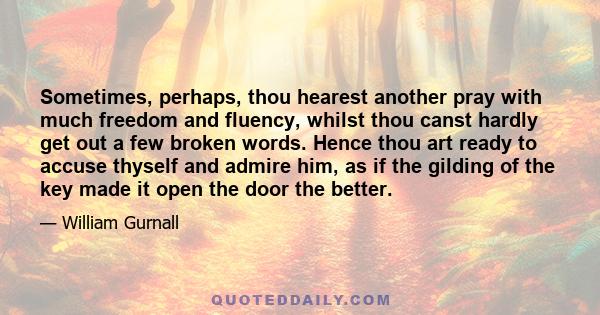 Sometimes, perhaps, thou hearest another pray with much freedom and fluency, whilst thou canst hardly get out a few broken words. Hence thou art ready to accuse thyself and admire him, as if the gilding of the key made