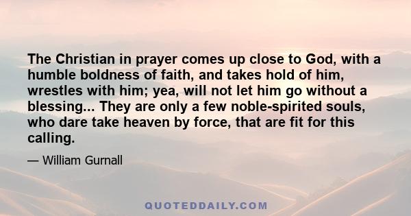 The Christian in prayer comes up close to God, with a humble boldness of faith, and takes hold of him, wrestles with him; yea, will not let him go without a blessing... They are only a few noble-spirited souls, who dare 