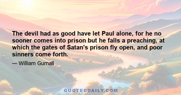 The devil had as good have let Paul alone, for he no sooner comes into prison but he falls a preaching, at which the gates of Satan's prison fly open, and poor sinners come forth.