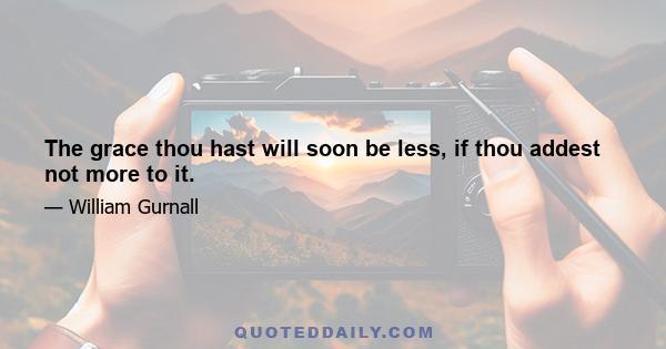 The grace thou hast will soon be less, if thou addest not more to it.