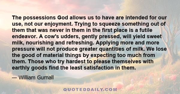 The possessions God allows us to have are intended for our use, not our enjoyment. Trying to squeeze something out of them that was never in them in the first place is a futile endeavor. A cow's udders, gently pressed,