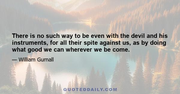 There is no such way to be even with the devil and his instruments, for all their spite against us, as by doing what good we can wherever we be come.