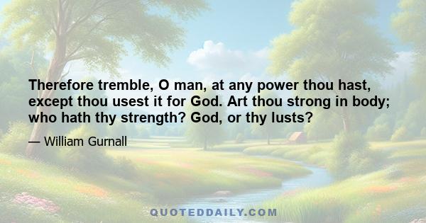 Therefore tremble, O man, at any power thou hast, except thou usest it for God. Art thou strong in body; who hath thy strength? God, or thy lusts?