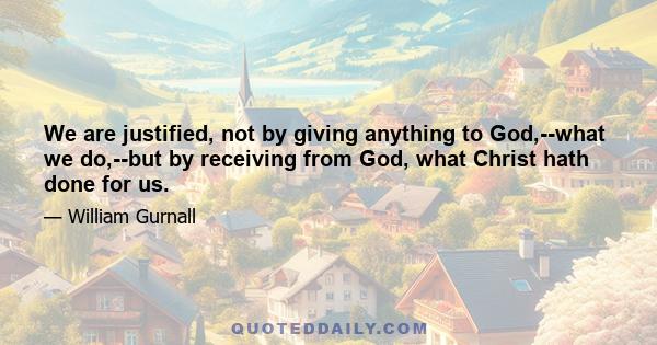 We are justified, not by giving anything to God,--what we do,--but by receiving from God, what Christ hath done for us.