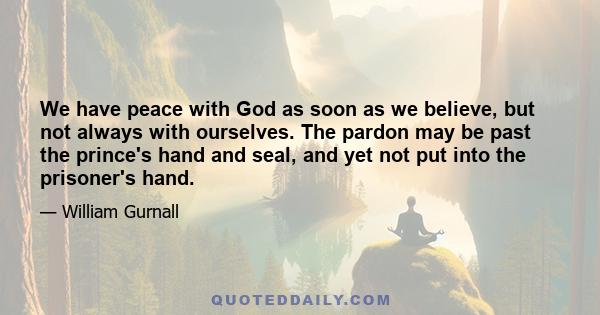 We have peace with God as soon as we believe, but not always with ourselves. The pardon may be past the prince's hand and seal, and yet not put into the prisoner's hand.