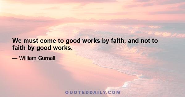 We must come to good works by faith, and not to faith by good works.