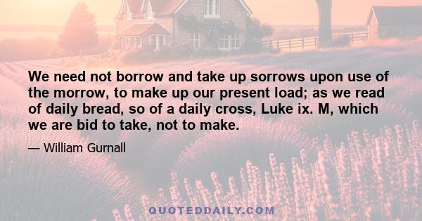 We need not borrow and take up sorrows upon use of the morrow, to make up our present load; as we read of daily bread, so of a daily cross, Luke ix. M, which we are bid to take, not to make.