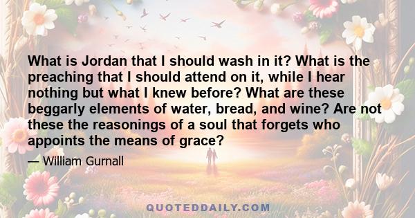 What is Jordan that I should wash in it? What is the preaching that I should attend on it, while I hear nothing but what I knew before? What are these beggarly elements of water, bread, and wine? Are not these the