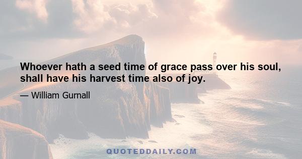 Whoever hath a seed time of grace pass over his soul, shall have his harvest time also of joy.