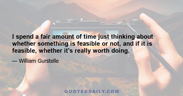 I spend a fair amount of time just thinking about whether something is feasible or not, and if it is feasible, whether it's really worth doing.