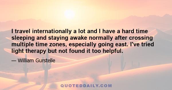 I travel internationally a lot and I have a hard time sleeping and staying awake normally after crossing multiple time zones, especially going east. I've tried light therapy but not found it too helpful.