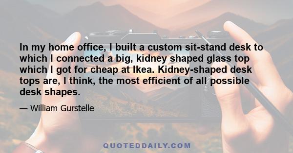 In my home office, I built a custom sit-stand desk to which I connected a big, kidney shaped glass top which I got for cheap at Ikea. Kidney-shaped desk tops are, I think, the most efficient of all possible desk shapes.