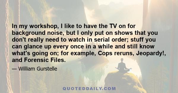 In my workshop, I like to have the TV on for background noise, but I only put on shows that you don't really need to watch in serial order; stuff you can glance up every once in a while and still know what's going on;