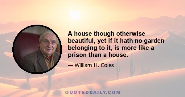 A house though otherwise beautiful, yet if it hath no garden belonging to it, is more like a prison than a house.