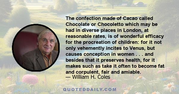 The confection made of Cacao called Chocolate or Chocoletto which may be had in diverse places in London, at reasonable rates, is of wonderful efficacy for the procreation of children: for it not only vehemently incites 