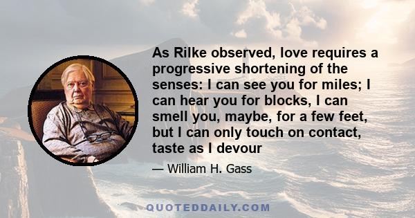 As Rilke observed, love requires a progressive shortening of the senses: I can see you for miles; I can hear you for blocks, I can smell you, maybe, for a few feet, but I can only touch on contact, taste as I devour