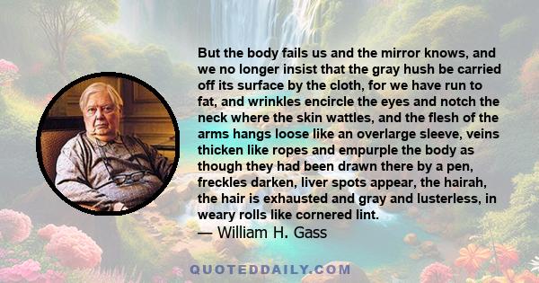 But the body fails us and the mirror knows, and we no longer insist that the gray hush be carried off its surface by the cloth, for we have run to fat, and wrinkles encircle the eyes and notch the neck where the skin