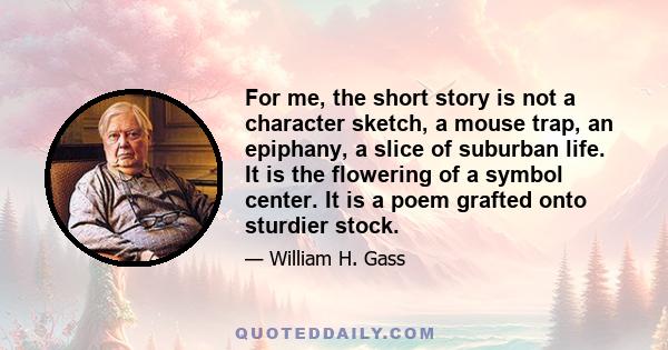 For me, the short story is not a character sketch, a mouse trap, an epiphany, a slice of suburban life. It is the flowering of a symbol center. It is a poem grafted onto sturdier stock.