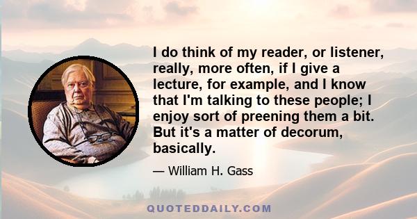 I do think of my reader, or listener, really, more often, if I give a lecture, for example, and I know that I'm talking to these people; I enjoy sort of preening them a bit. But it's a matter of decorum, basically.