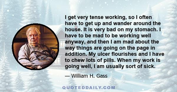 I get very tense working, so I often have to get up and wander around the house. It is very bad on my stomach. I have to be mad to be working well anyway, and then I am mad about the way things are going on the page in