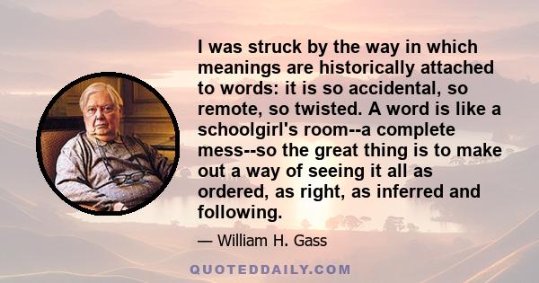 I was struck by the way in which meanings are historically attached to words: it is so accidental, so remote, so twisted. A word is like a schoolgirl's room--a complete mess--so the great thing is to make out a way of