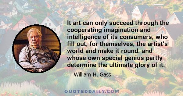 It art can only succeed through the cooperating imagination and intelligence of its consumers, who fill out, for themselves, the artist's world and make it round, and whose own special genius partly determine the