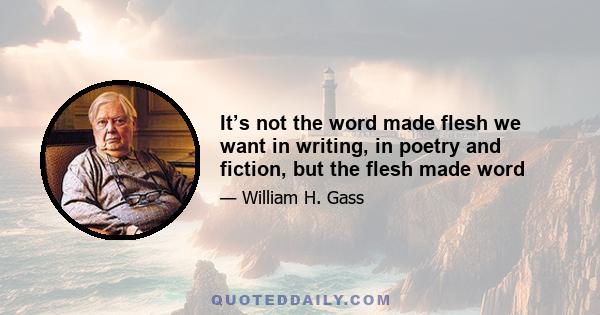 It’s not the word made flesh we want in writing, in poetry and fiction, but the flesh made word