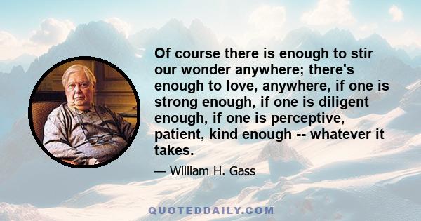 Of course there is enough to stir our wonder anywhere; there's enough to love, anywhere, if one is strong enough, if one is diligent enough, if one is perceptive, patient, kind enough -- whatever it takes.