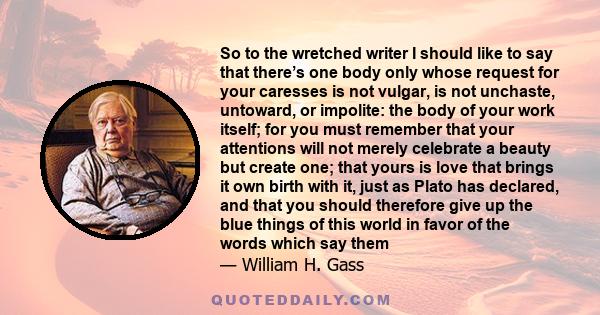 So to the wretched writer I should like to say that there’s one body only whose request for your caresses is not vulgar, is not unchaste, untoward, or impolite: the body of your work itself; for you must remember that