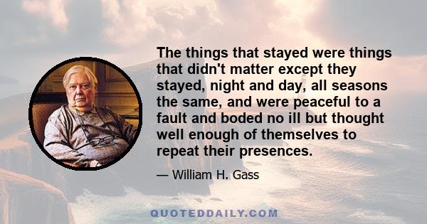 The things that stayed were things that didn't matter except they stayed, night and day, all seasons the same, and were peaceful to a fault and boded no ill but thought well enough of themselves to repeat their