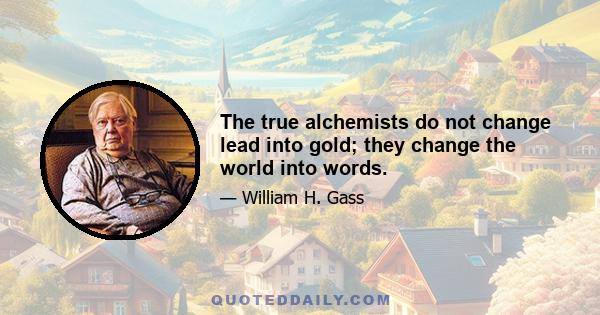 The true alchemists do not change lead into gold; they change the world into words.