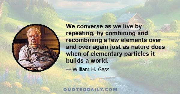 We converse as we live by repeating, by combining and recombining a few elements over and over again just as nature does when of elementary particles it builds a world.