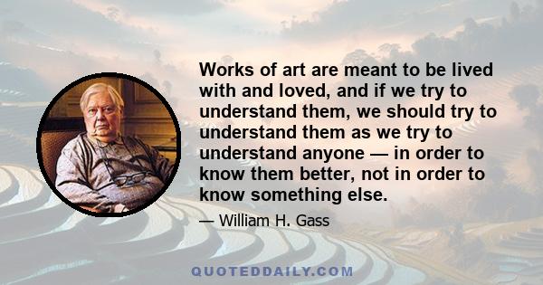 Works of art are meant to be lived with and loved, and if we try to understand them, we should try to understand them as we try to understand anyone — in order to know them better, not in order to know something else.