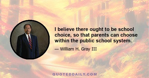 I believe there ought to be school choice, so that parents can choose within the public school system.