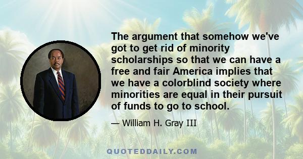 The argument that somehow we've got to get rid of minority scholarships so that we can have a free and fair America implies that we have a colorblind society where minorities are equal in their pursuit of funds to go to 