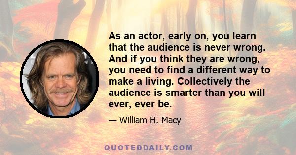 As an actor, early on, you learn that the audience is never wrong. And if you think they are wrong, you need to find a different way to make a living. Collectively the audience is smarter than you will ever, ever be.