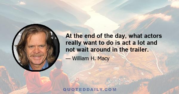 At the end of the day, what actors really want to do is act a lot and not wait around in the trailer.