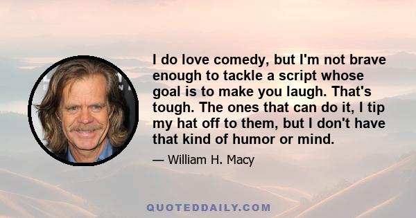 I do love comedy, but I'm not brave enough to tackle a script whose goal is to make you laugh. That's tough. The ones that can do it, I tip my hat off to them, but I don't have that kind of humor or mind.