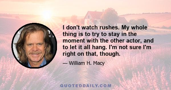 I don't watch rushes. My whole thing is to try to stay in the moment with the other actor, and to let it all hang. I'm not sure I'm right on that, though.