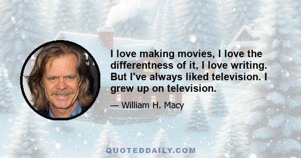 I love making movies, I love the differentness of it, I love writing. But I've always liked television. I grew up on television.