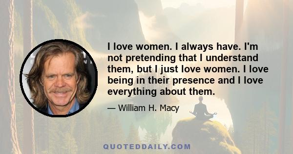 I love women. I always have. I'm not pretending that I understand them, but I just love women. I love being in their presence and I love everything about them.