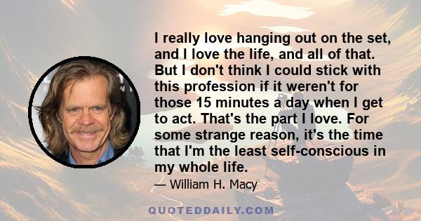 I really love hanging out on the set, and I love the life, and all of that. But I don't think I could stick with this profession if it weren't for those 15 minutes a day when I get to act. That's the part I love. For