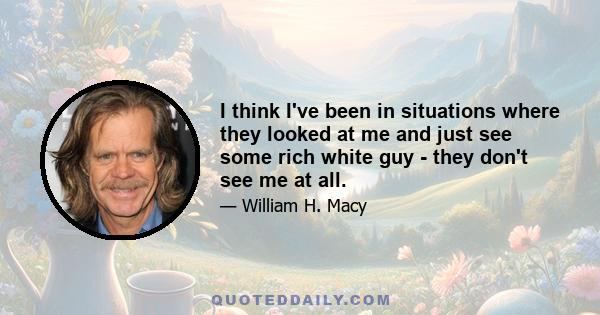 I think I've been in situations where they looked at me and just see some rich white guy - they don't see me at all.