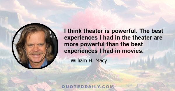 I think theater is powerful. The best experiences I had in the theater are more powerful than the best experiences I had in movies.