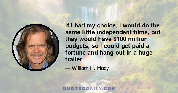 If I had my choice, I would do the same little independent films, but they would have $100 million budgets, so I could get paid a fortune and hang out in a huge trailer.