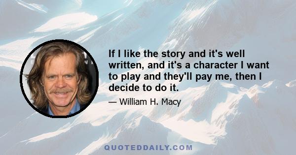 If I like the story and it's well written, and it's a character I want to play and they'll pay me, then I decide to do it.