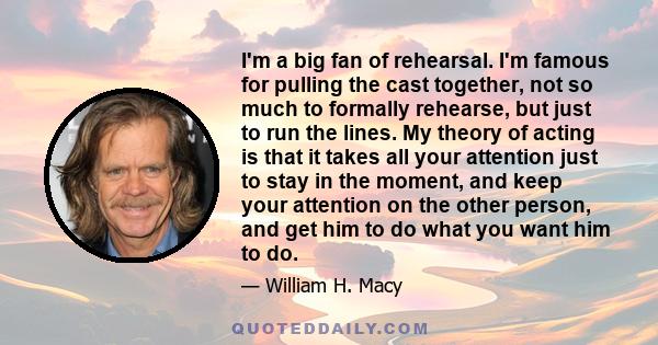 I'm a big fan of rehearsal. I'm famous for pulling the cast together, not so much to formally rehearse, but just to run the lines. My theory of acting is that it takes all your attention just to stay in the moment, and